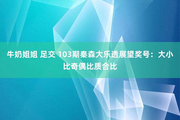 牛奶姐姐 足交 103期秦森大乐透展望奖号：大小比奇偶比质合比