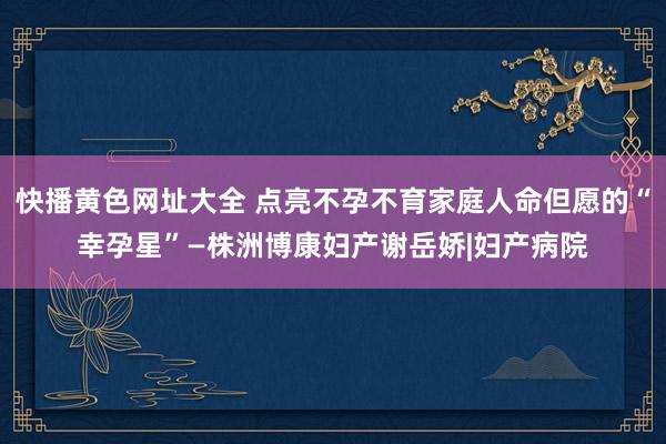 快播黄色网址大全 点亮不孕不育家庭人命但愿的“幸孕星”—株洲博康妇产谢岳娇|妇产病院