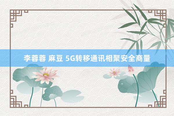 李蓉蓉 麻豆 5G转移通讯相聚安全商量