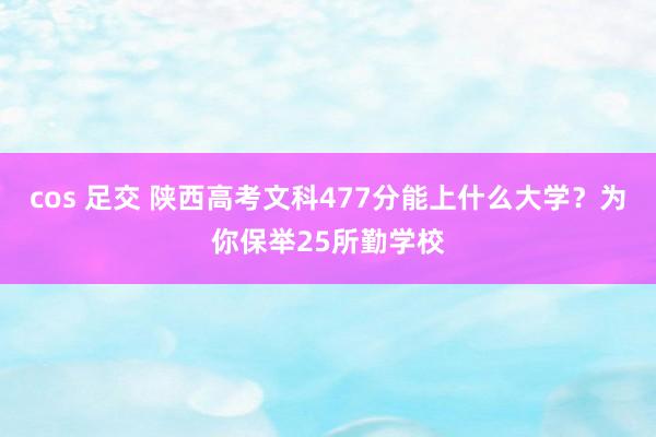 cos 足交 陕西高考文科477分能上什么大学？为你保举25所勤学校