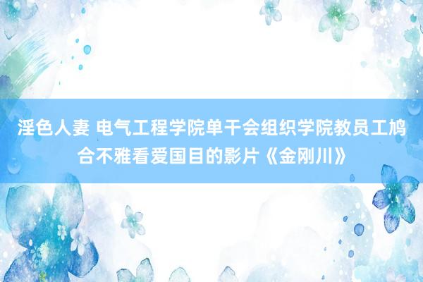 淫色人妻 电气工程学院单干会组织学院教员工鸠合不雅看爱国目的影片《金刚川》