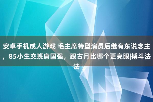 安卓手机成人游戏 毛主席特型演员后继有东说念主，85小生交班唐国强，跟古月比哪个更亮眼|搏斗法