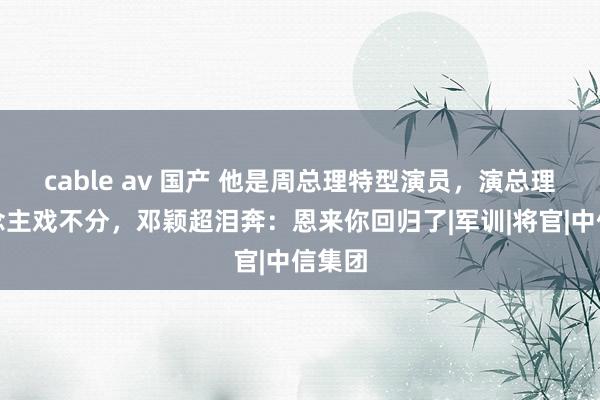 cable av 国产 他是周总理特型演员，演总理东说念主戏不分，邓颖超泪奔：恩来你回归了|军训|将官|中信集团