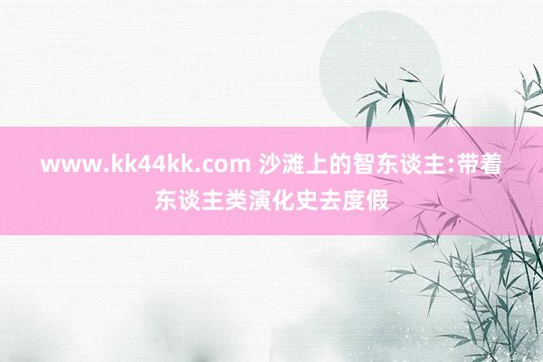 www.kk44kk.com 沙滩上的智东谈主:带着东谈主类