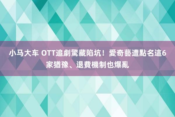 小马大车 OTT追劇驚藏陷坑！愛奇藝遭點名　這6家猶豫、退費