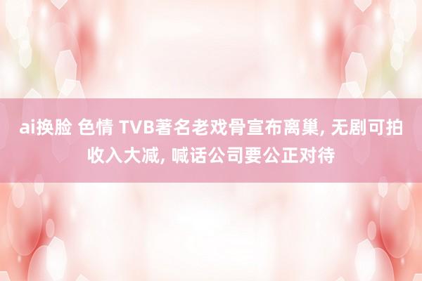 ai换脸 色情 TVB著名老戏骨宣布离巢, 无剧可拍收入大减